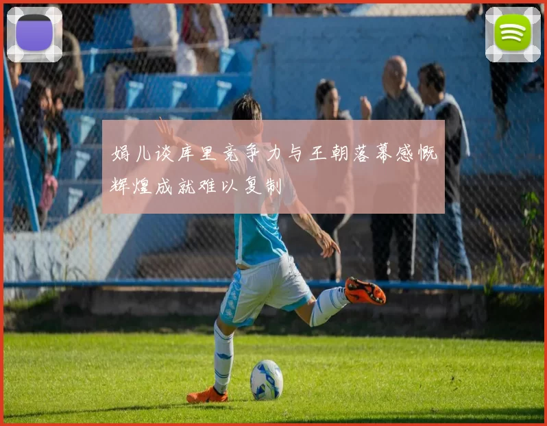 娟儿谈库里竞争力与王朝落幕感慨辉煌成就难以复制