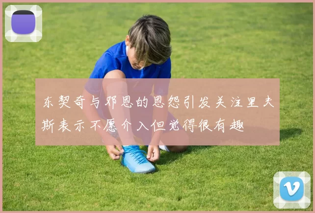 东契奇与邓恩的恩怨引发关注里夫斯表示不愿介入但觉得很有趣