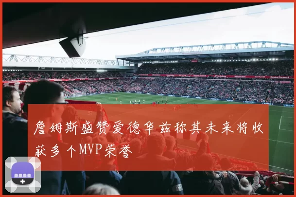詹姆斯盛赞爱德华兹称其未来将收获多个MVP荣誉