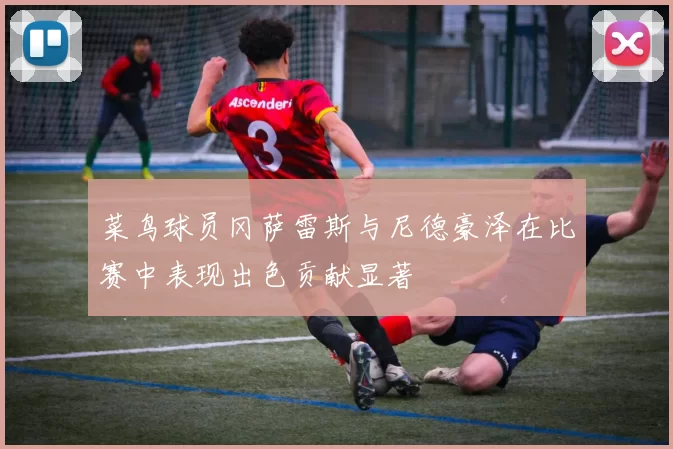 菜鸟球员冈萨雷斯与尼德豪泽在比赛中表现出色贡献显著