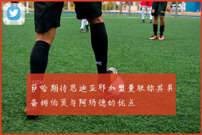 萨哈期待恩迪亚耶加盟曼联称其具备姆伯莫与阿玛德的优点