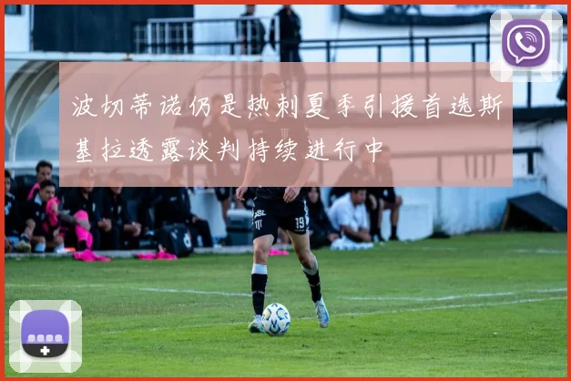 波切蒂诺仍是热刺夏季引援首选斯基拉透露谈判持续进行中