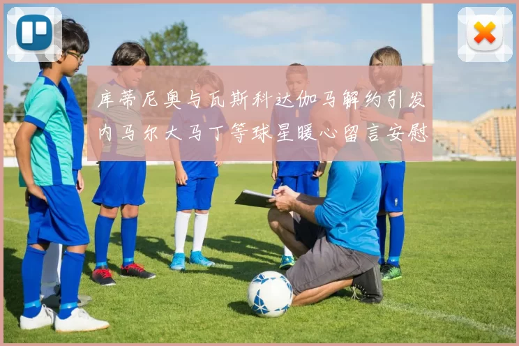 库蒂尼奥与瓦斯科达伽马解约引发内马尔大马丁等球星暖心留言安慰
