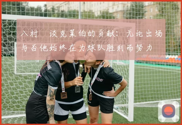 八村塁谈克莱伯的贡献：无论出场与否他始终在为球队胜利而努力