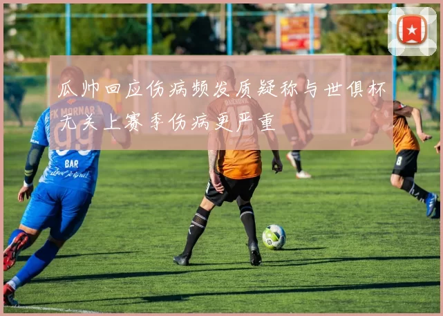 瓜帅回应伤病频发质疑称与世俱杯无关上赛季伤病更严重