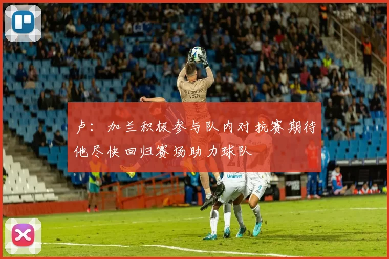 卢：加兰积极参与队内对抗赛期待他尽快回归赛场助力球队