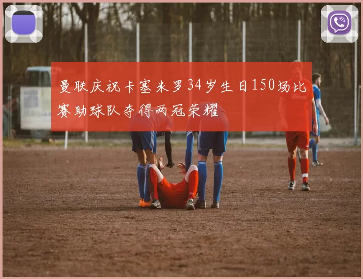 曼联庆祝卡塞米罗34岁生日150场比赛助球队夺得两冠荣耀