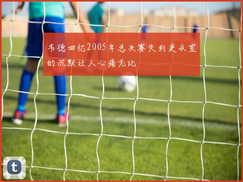 韦德回忆2005年总决赛失利更衣室的沉默让人心痛无比