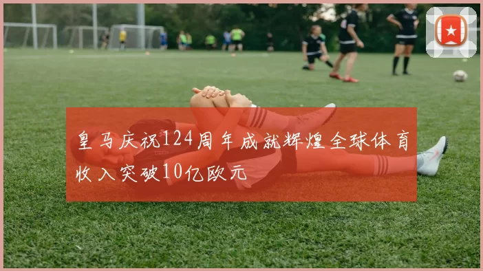 皇马庆祝124周年成就辉煌全球体育收入突破10亿欧元
