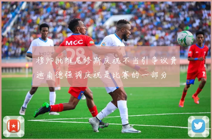 穆帅批维尼修斯庆祝不当引争议费迪南德强调庆祝是比赛的一部分