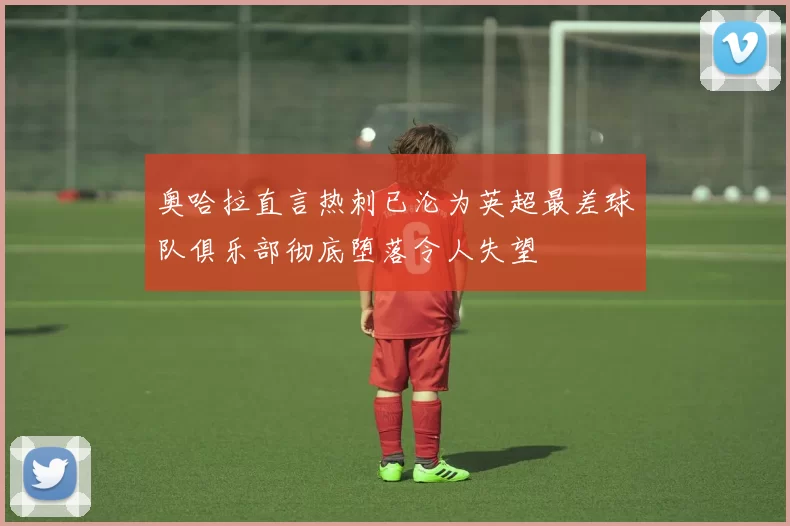 奥哈拉直言热刺已沦为英超最差球队俱乐部彻底堕落令人失望