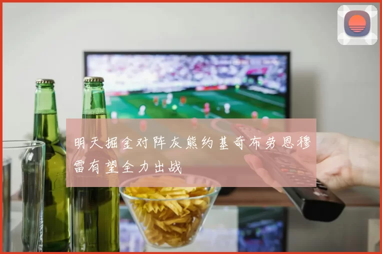 明天掘金对阵灰熊约基奇布劳恩穆雷有望全力出战
