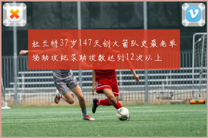 杜兰特37岁147天创火箭队史最老单场助攻纪录助攻数达到12次以上