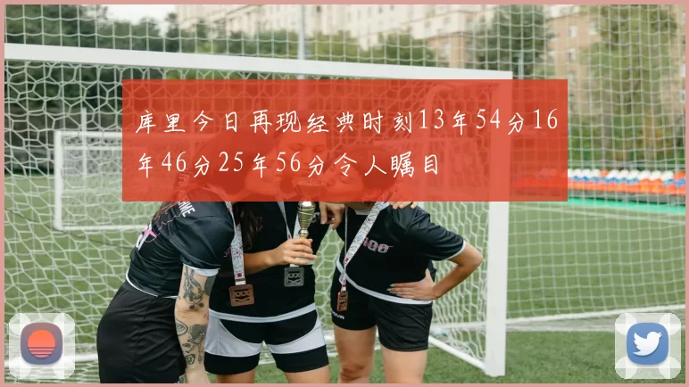 库里今日再现经典时刻13年54分16年46分25年56分令人瞩目