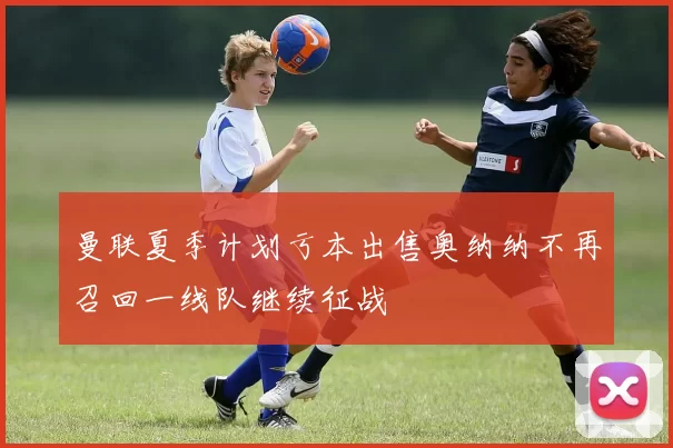 曼联夏季计划亏本出售奥纳纳不再召回一线队继续征战