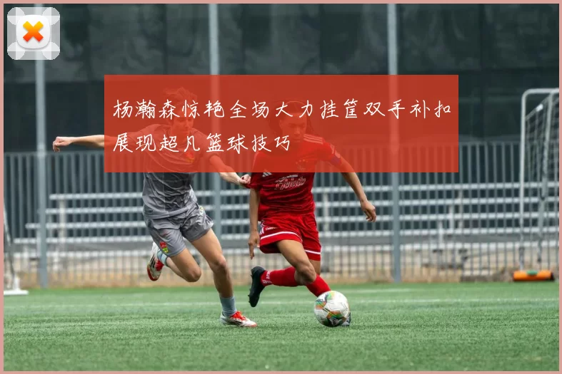 杨瀚森惊艳全场大力挂筐双手补扣展现超凡篮球技巧