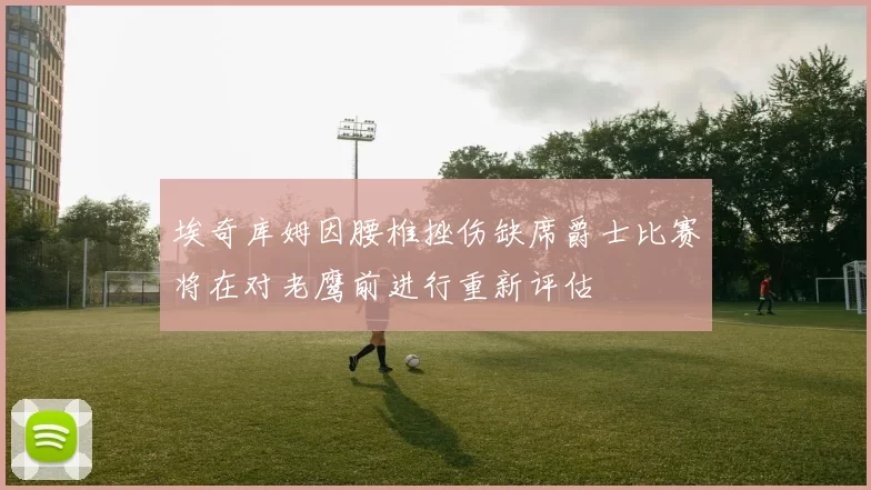 埃奇库姆因腰椎挫伤缺席爵士比赛将在对老鹰前进行重新评估