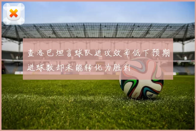 查洛巴坦言球队进攻效率低下预期进球数却未能转化为胜利