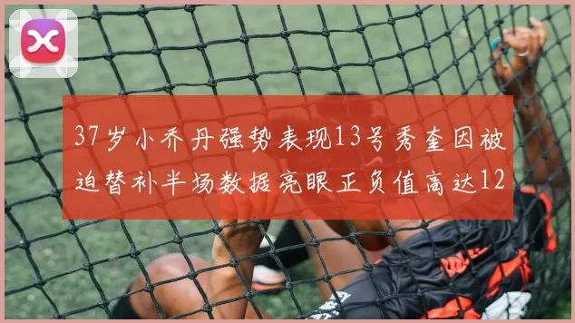 37岁小乔丹强势表现13号秀奎因被迫替补半场数据亮眼正负值高达12
