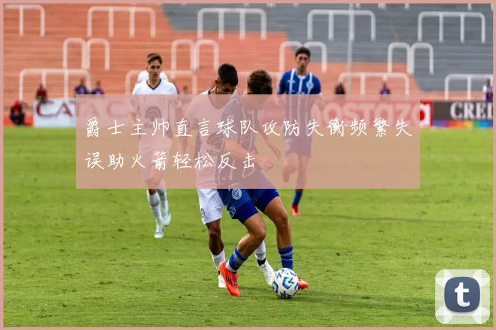 爵士主帅直言球队攻防失衡频繁失误助火箭轻松反击