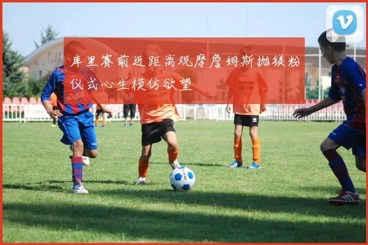 库里赛前近距离观摩詹姆斯抛镁粉仪式心生模仿欲望